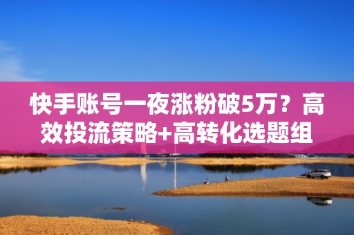 快手账号一夜涨粉破5万？高效投流策略+高转化选题组合拳实操指南