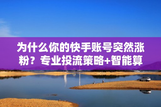 为什么你的快手账号突然涨粉？专业投流策略+智能算法推荐双驱动解析