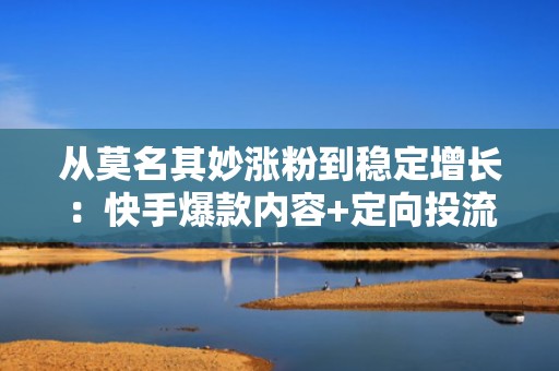 从莫名其妙涨粉到稳定增长：快手爆款内容+定向投流组合打法全拆解