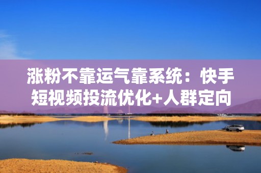 涨粉不靠运气靠系统：快手短视频投流优化+人群定向+数据复盘全链路增长方案