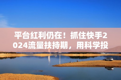 平台红利仍在！抓住快手2024流量扶持期，用科学投流实现日均净增粉500+的实战方法