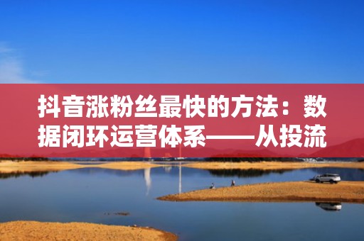 抖音涨粉丝最快的方法：数据闭环运营体系——从投流曝光到私域沉淀，实现粉丝高质量持续增长