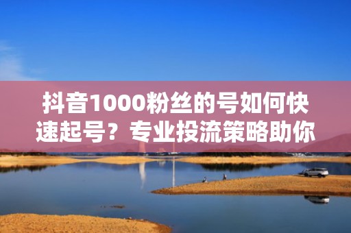 抖音1000粉丝的号如何快速起号？专业投流策略助你突破流量瓶颈
