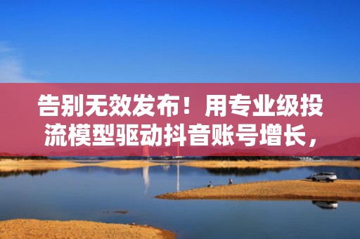 告别无效发布！用专业级投流模型驱动抖音账号增长，实现可持续粉丝裂变