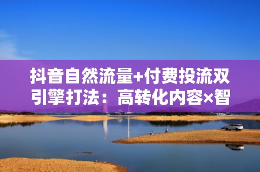 抖音自然流量+付费投流双引擎打法：高转化内容×智能定向=爆发式涨粉