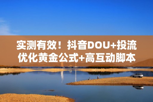 实测有效！抖音DOU+投流优化黄金公式+高互动脚本模板，助力账号流量持续飙升