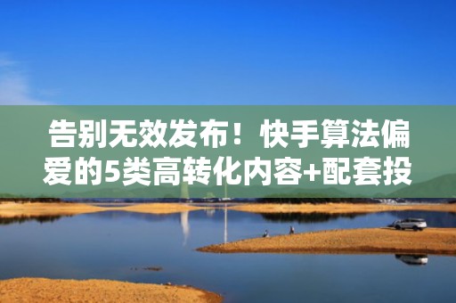 告别无效发布！快手算法偏爱的5类高转化内容+配套投流组合打法