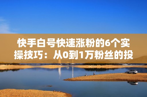 快手白号快速涨粉的6个实操技巧：从0到1万粉丝的投流起号全流程