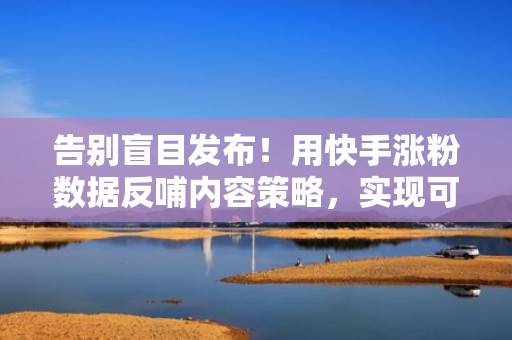 告别盲目发布！用快手涨粉数据反哺内容策略，实现可持续流量增长