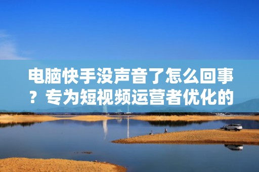 电脑快手没声音了怎么回事？专为短视频运营者优化的音频调试指南