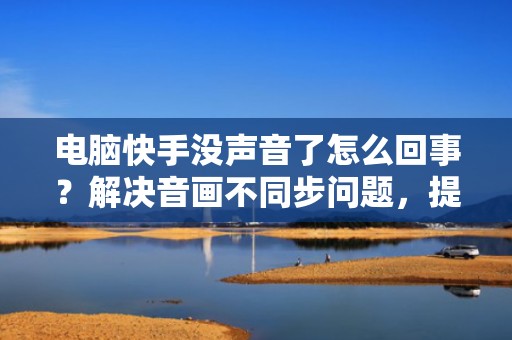 电脑快手没声音了怎么回事？解决音画不同步问题，提升投流视频完播率