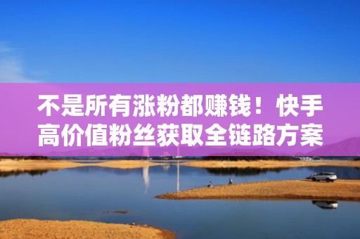 不是所有涨粉都赚钱！快手高价值粉丝获取全链路方案：投流引流→内容承接→私域转化