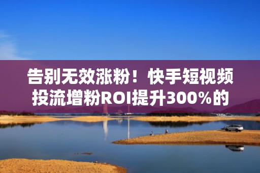 告别无效涨粉!快手短视频投流增粉ROI提升300%的实操方法论(附行业成功案例)