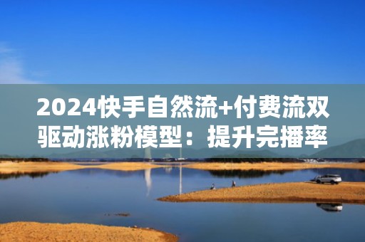 2024快手自然流+付费流双驱动涨粉模型：提升完播率与粉丝转化率的6大实操技巧