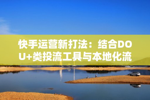 快手运营新打法:结合DOU+类投流工具与本地化流量池运营,提升粉丝留存与互动率