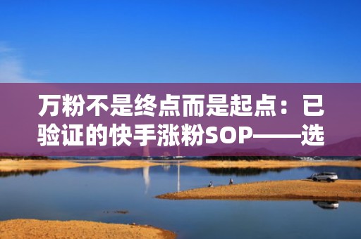 万粉不是终点而是起点:已验证的快手涨粉SOP——选题策划、发布优化、投流复盘闭环