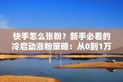 快手怎么张粉?新手必看的冷启动涨粉策略:从0到1万粉的完整投流闭环