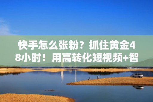 快手怎么张粉?抓住黄金48小时!用高转化短视频+智能投流高效吸粉