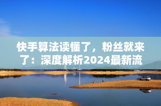 快手算法读懂了,粉丝就来了:深度解析2024最新流量分发逻辑与高转化投流话术模板