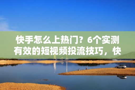 快手怎么上热门？6个实测有效的短视频投流技巧，快速提升曝光量