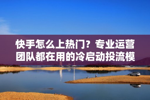 快手怎么上热门？专业运营团队都在用的冷启动投流模型，7天稳定进热门池