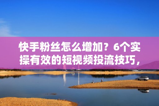 快手粉丝怎么增加？6个实操有效的短视频投流技巧，快速提升账号曝光与涨粉效率