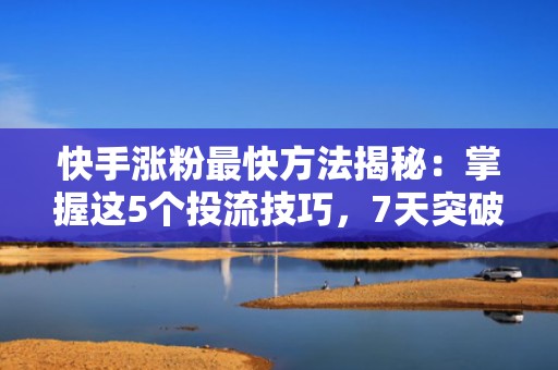快手涨粉最快方法揭秘：掌握这5个投流技巧，7天突破10万粉丝