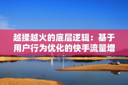 越揉越火的底层逻辑:基于用户行为优化的快手流量增长模型正在高效运转
