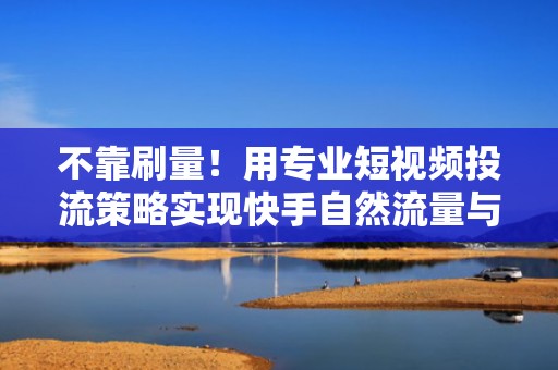 不靠刷量！用专业短视频投流策略实现快手自然流量与付费流量双爆发