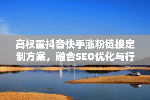 高权重抖音快手涨粉链接定制方案，融合SEO优化与行为诱导设计，显著提升点击率与关注率