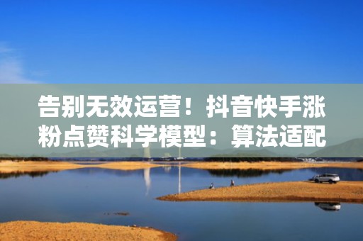 告别无效运营！抖音快手涨粉点赞科学模型：算法适配+投流节奏+热点卡点