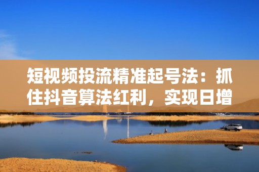 短视频投流精准起号法：抓住抖音算法红利，实现日增500+真实活跃粉丝