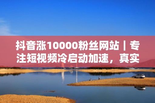 抖音涨10000粉丝网站｜专注短视频冷启动加速，真实活跃粉丝高效导入，支持效果对赌