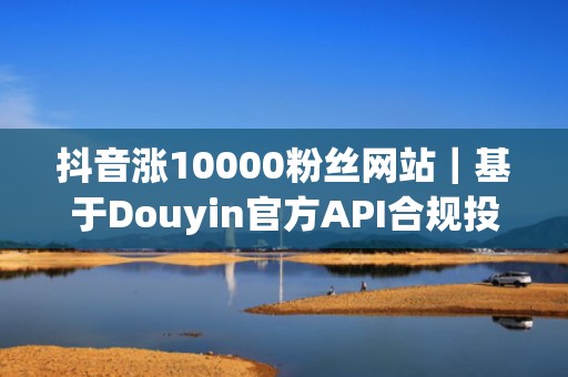 抖音涨10000粉丝网站｜基于Douyin官方API合规投流，安全稳定不封号，粉丝留存率超65%