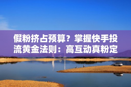 假粉挤占预算？掌握快手投流黄金法则：高互动真粉定向模型+冷启动加速技巧