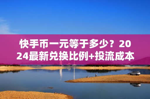 快手币一元等于多少？2024最新兑换比例+投流成本精算指南