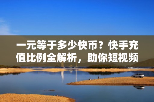 一元等于多少快币？快手充值比例全解析，助你短视频投流更精准高效