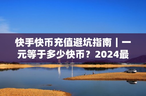 快手快币充值避坑指南｜一元等于多少快币？2024最新官方比例+投流实操建议