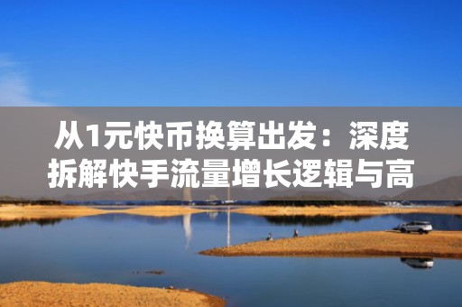从1元快币换算出发：深度拆解快手流量增长逻辑与高转化投流策略