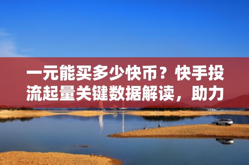 一元能买多少快币？快手投流起量关键数据解读，助力账号快速获取精准流量