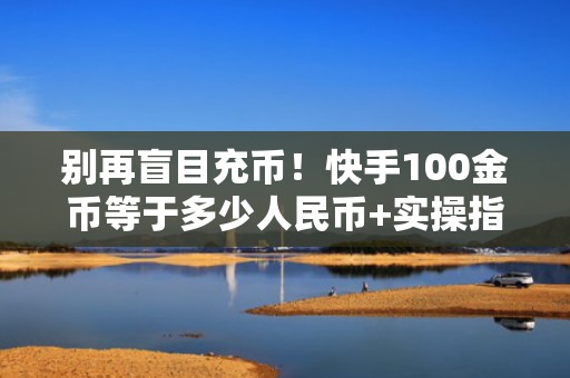 别再盲目充币！快手100金币等于多少人民币+实操指南：优化投流预算分配提升转化率
