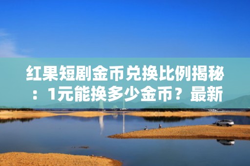 红果短剧金币兑换比例揭秘：1元能换多少金币？最新充值攻略助你高效投流