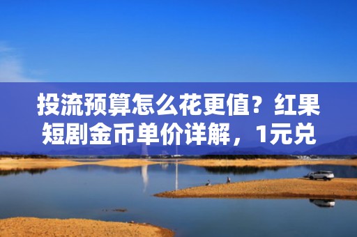 投流预算怎么花更值？红果短剧金币单价详解，1元兑换量直接影响短视频起量效率