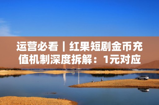 运营必看｜红果短剧金币充值机制深度拆解：1元对应金币数+批量充值优惠技巧