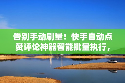 告别手动刷量！快手自动点赞评论神器智能批量执行，显著提升视频完播与转发数据