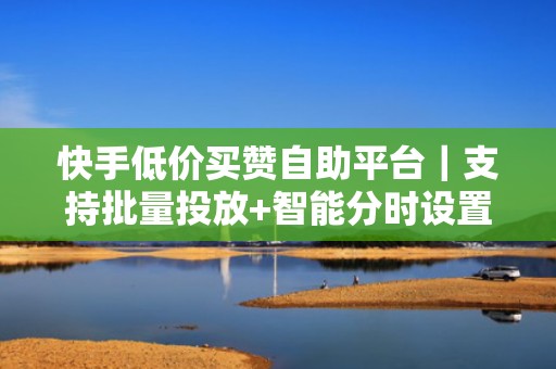 快手低价买赞自助平台｜支持批量投放+智能分时设置，高效提升短视频投流转化效果