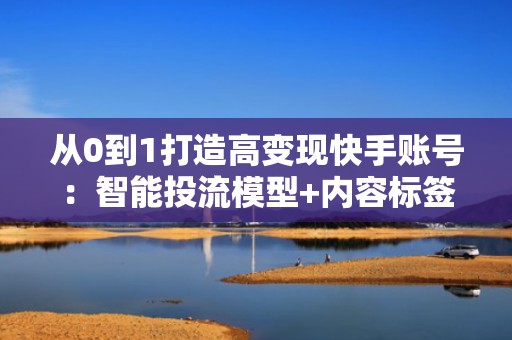 从0到1打造高变现快手账号:智能投流模型+内容标签优化双驱动增长方案