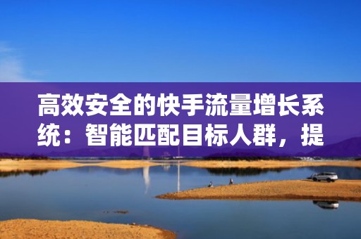 高效安全的快手流量增长系统:智能匹配目标人群,提升自然推荐权重