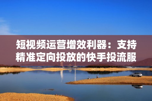 短视频运营增效利器:支持精准定向投放的快手投流服务平台