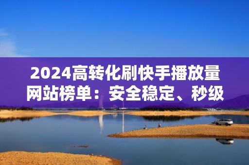 2024高转化刷快手播放量网站榜单：安全稳定、秒级生效，适配电商/本地生活类内容投流
